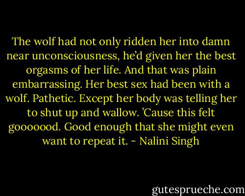 The wolf had not only ridden her into damn near unconsciousness, he’d given her the best orgasms of her life. And that was plain embarrassing. Her best sex had been with a wolf. Pathetic. Except her body was telling her to shut up and wallow. ’Cause this felt gooooood. Good enough that she might even want to repeat it. - Nalini Singh