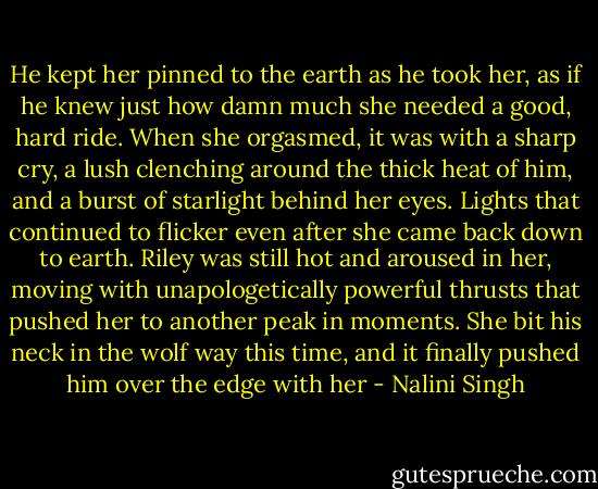 He kept her pinned to the earth as he took her, as if he knew just how damn much she needed a good, hard ride. When she orgasmed, it was with a sharp cry, a lush clenching around the thick heat of him, and a burst of starlight behind her eyes. Lights that continued to flicker even after she came back down to earth. Riley was still hot and aroused in her, moving with unapologetically powerful thrusts that pushed her to another peak in moments. She bit his neck in the wolf way this time, and it finally pushed him over the edge with her - Nalini Singh