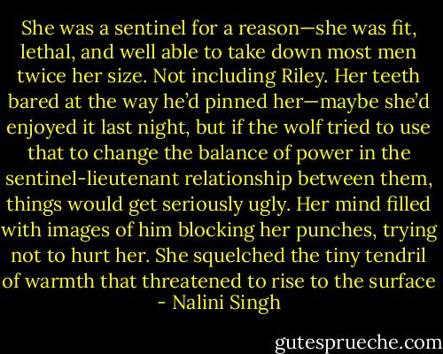 She was a sentinel for a reason—she was fit, lethal, and well able to take down most men twice her size. Not including Riley. Her teeth bared at the way he’d pinned her—maybe she’d enjoyed it last night, but if the wolf tried to use that to change the balance of power in the sentinel-lieutenant relationship between them, things would get seriously ugly. Her mind filled with images of him blocking her punches, trying not to hurt her. She squelched the tiny tendril of warmth that threatened to rise to the surface - Nalini Singh