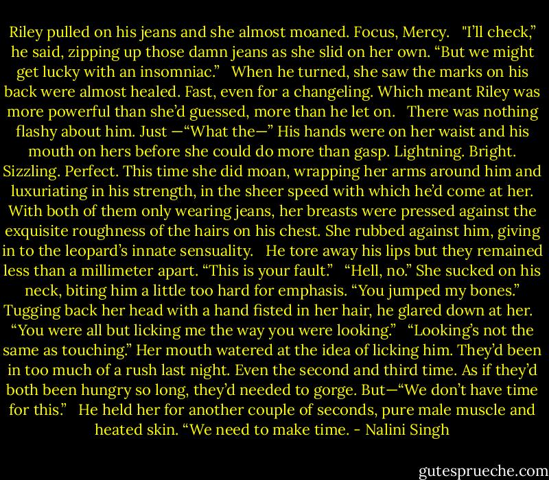 Riley pulled on his jeans and she almost moaned. Focus, Mercy. <br /><br />"I’ll check,” he said, zipping up those damn jeans as she slid on her own. “But we might get lucky with an insomniac.” <br /><br />When he turned, she saw the marks on his back were almost healed. Fast, even for a changeling. Which meant Riley was more powerful than she’d guessed, more than he let on. <br /><br />There was nothing flashy about him. Just<br />—“What the—” His hands were on her waist and his mouth on hers before she could do more than gasp. Lightning. Bright. Sizzling. Perfect. This time she did moan, wrapping her arms around him and luxuriating in his strength, in the sheer speed with which he’d come at her. With both of them only wearing jeans, her breasts were pressed against the exquisite roughness of the hairs on his chest. She rubbed against him, giving in to the leopard’s innate sensuality. <br /><br />He tore away his lips but they remained less than a millimeter apart. “This is your fault.” <br /><br />“Hell, no.” She sucked on his neck, biting him a little too hard for emphasis. “You jumped my bones.” Tugging back her head with a hand fisted in her hair, he glared down at her. <br /><br />“You were all but licking me the way you were looking.” <br /><br />“Looking’s not the same as touching.” Her mouth watered at the idea of licking him. They’d been in too much of a rush last night. Even the second and third time. As if they’d both been hungry so long, they’d needed to gorge.<br />But—“We don’t have time for this.” <br /><br />He held her for another couple of seconds, pure male muscle and heated skin. “We need to make time. - Nalini Singh