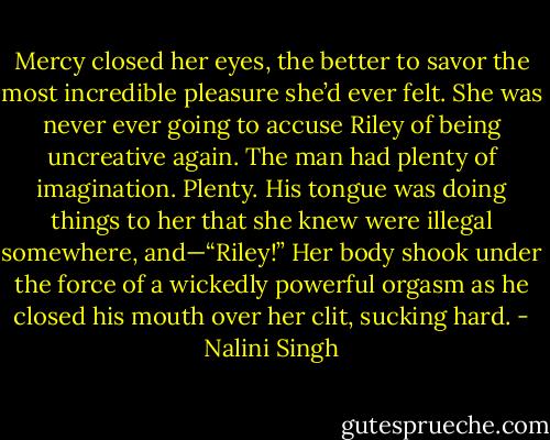 Mercy closed her eyes, the better to savor the most incredible pleasure she’d ever felt. She was never ever going to accuse Riley of being uncreative again. The man had plenty of imagination. Plenty. His tongue was doing things to her that she knew were illegal somewhere, and—“Riley!” Her body shook under the force of a wickedly powerful orgasm as he closed his mouth over her clit, sucking hard. - Nalini Singh