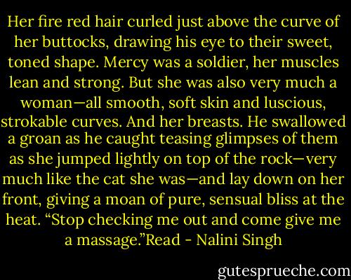 Her fire red hair curled just above the curve of her buttocks, drawing his eye to their sweet, toned shape. Mercy was a soldier, her muscles lean and strong. But she was also very much a woman—all smooth, soft skin and luscious, strokable curves. And her breasts. He swallowed a groan as he caught teasing glimpses of them as she jumped lightly on top of the rock—very much like the cat she was—and lay down on her front, giving a moan of pure, sensual bliss at the heat. “Stop checking me out and come give me a massage.”Read - Nalini Singh