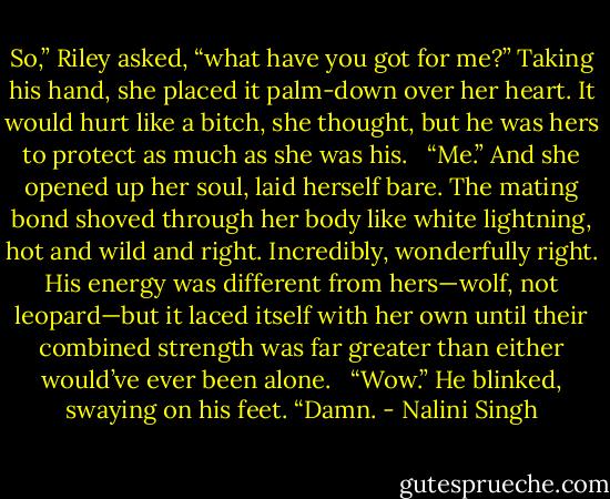 So,” Riley asked, “what have you got for me?” Taking his hand, she placed it palm-down over her heart. It would hurt like a bitch, she thought, but he was hers to protect as much as she was his. <br /><br />“Me.” And she opened up her soul, laid herself bare. The mating bond shoved through her body like white lightning, hot and wild and right. Incredibly, wonderfully right. His energy was different from hers—wolf, not leopard—but it laced itself with her own until their combined strength was far greater than either would’ve ever been alone. <br /><br />“Wow.” He blinked, swaying on his feet. “Damn. - Nalini Singh