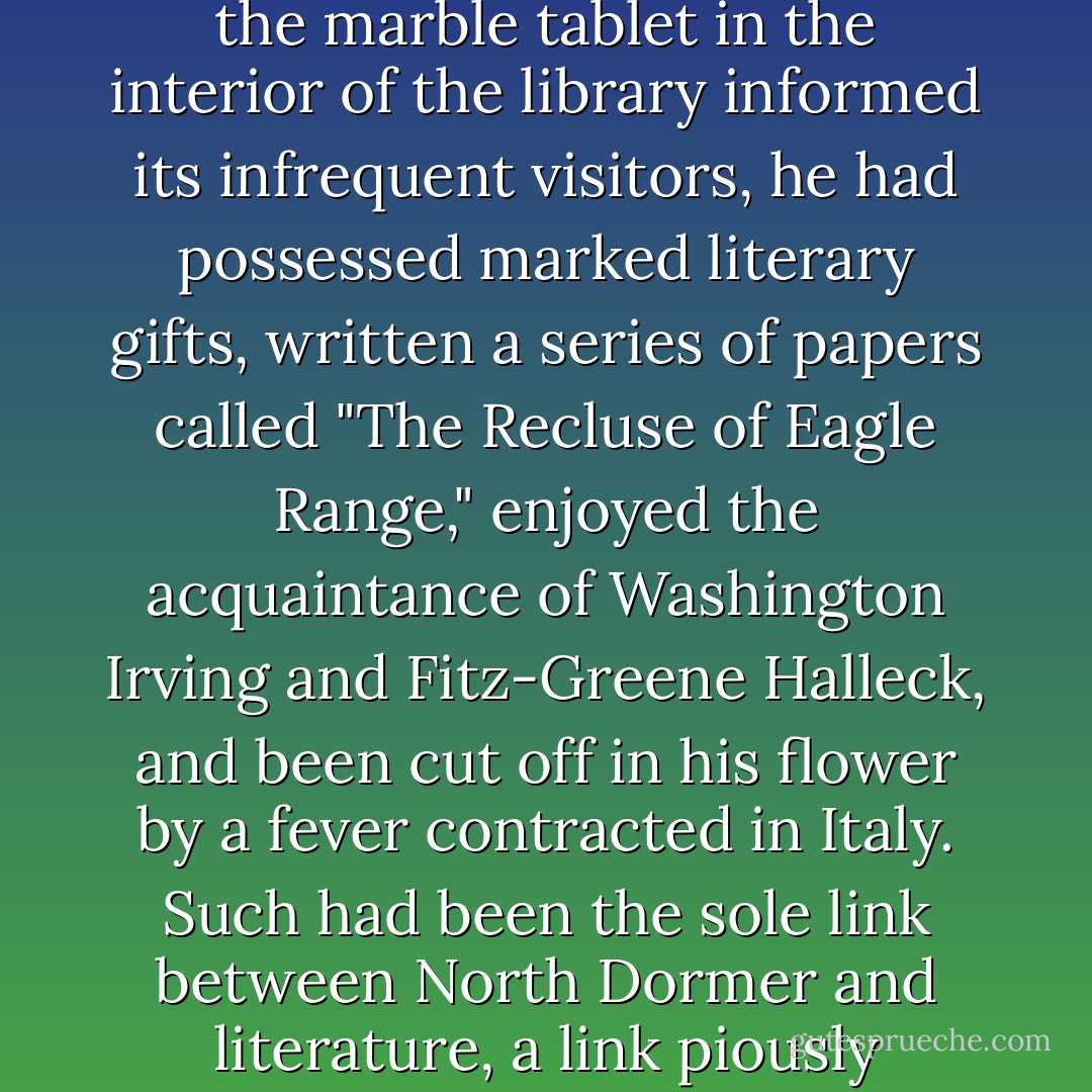 Honorius Hatchard had been old Miss Hatchard's great-uncle; though she would undoubtedly have reversed the phrase, and put forward, as her only claim to distinction, the fact that she was his great-niece. For Honorius Hatchard, in the early years of the nineteenth century, had enjoyed a modest celebrity. As the marble tablet in the interior of the library informed its infrequent visitors, he had possessed marked literary gifts, written a series of papers called "The Recluse of Eagle Range," enjoyed the acquaintance of Washington Irving and Fitz-Greene Halleck, and been cut off in his flower by a fever contracted in Italy. Such had been the sole link between North Dormer and literature, a link piously commemorated by the erection of the monument where Charity Royall, every Tuesday and Thursday afternoon, sat at her desk under a freckled steel engraving of the deceased author, and wondered if he felt any deader in his grave than she did in his library. - Edith Wharton