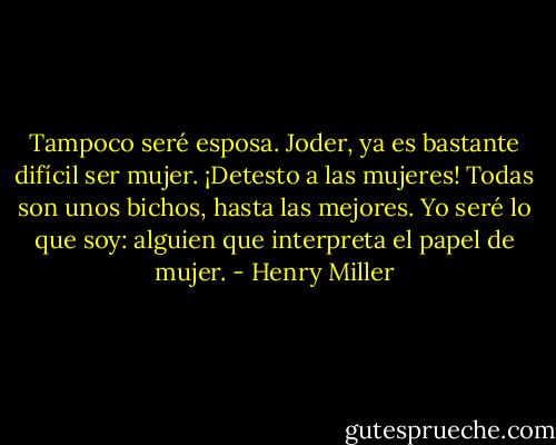 Tampoco seré esposa. Joder, ya es bastante difícil ser mujer. ¡Detesto a las mujeres! Todas son unos bichos, hasta las mejores. Yo seré lo que soy: alguien que interpreta el papel de mujer. - Henry Miller