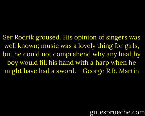 Ser Rodrik groused. His opinion of singers was well known; music was a lovely thing for girls, but he could not comprehend why any healthy boy would fill his hand with a harp when he might have had a sword. - George R.R. Martin