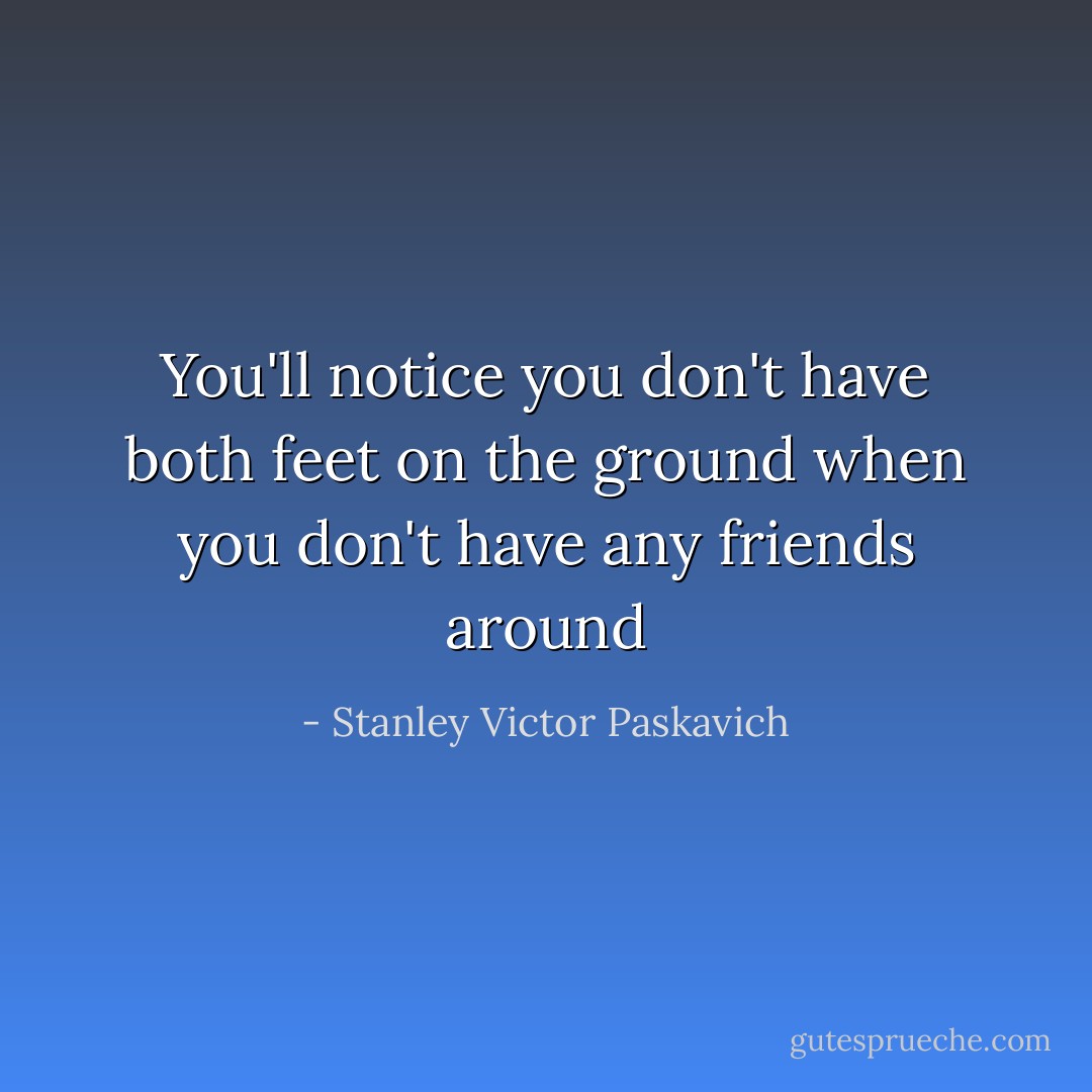 You'll notice you don't have both feet on the ground when you don't have any friends around - Stanley Victor Paskavich