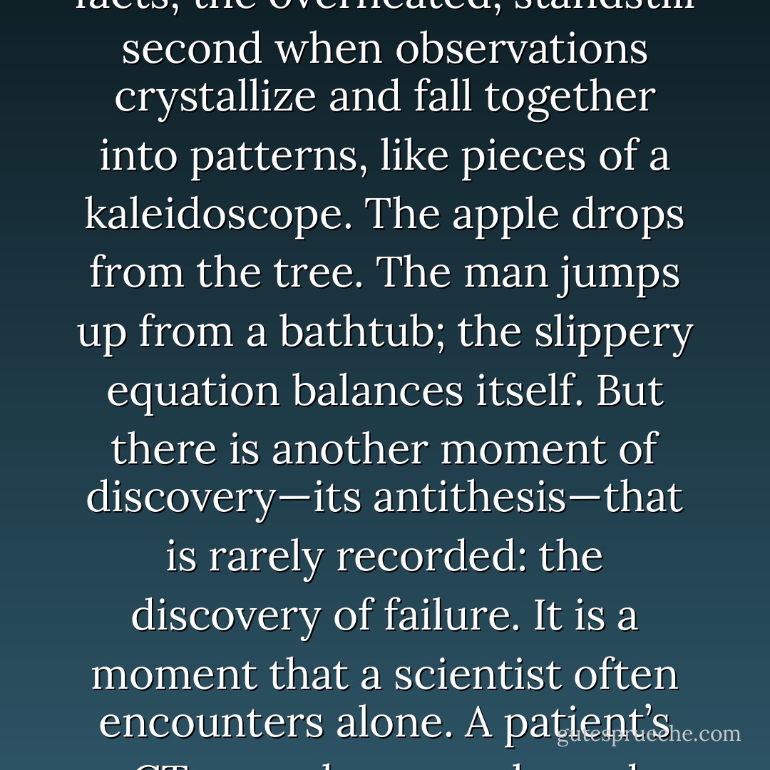 In the folklore of science, there is the often-told story of the moment of discovery: the quickening of the pulse, the spectral luminosity of ordinary facts, the overheated, standstill second when observations crystallize and fall together into patterns, like pieces of a kaleidoscope. The apple drops from the tree. The man jumps up from a bathtub; the slippery equation balances itself.<br />But there is another moment of discovery—its antithesis—that is rarely recorded: the discovery of failure. It is a moment that a scientist often encounters alone. A patient’s CT scan shows a relapsed lymphoma. A cell once killed by a drug begins to grow back. A child returns to the NCI with a headache. - Siddhartha Mukherjee