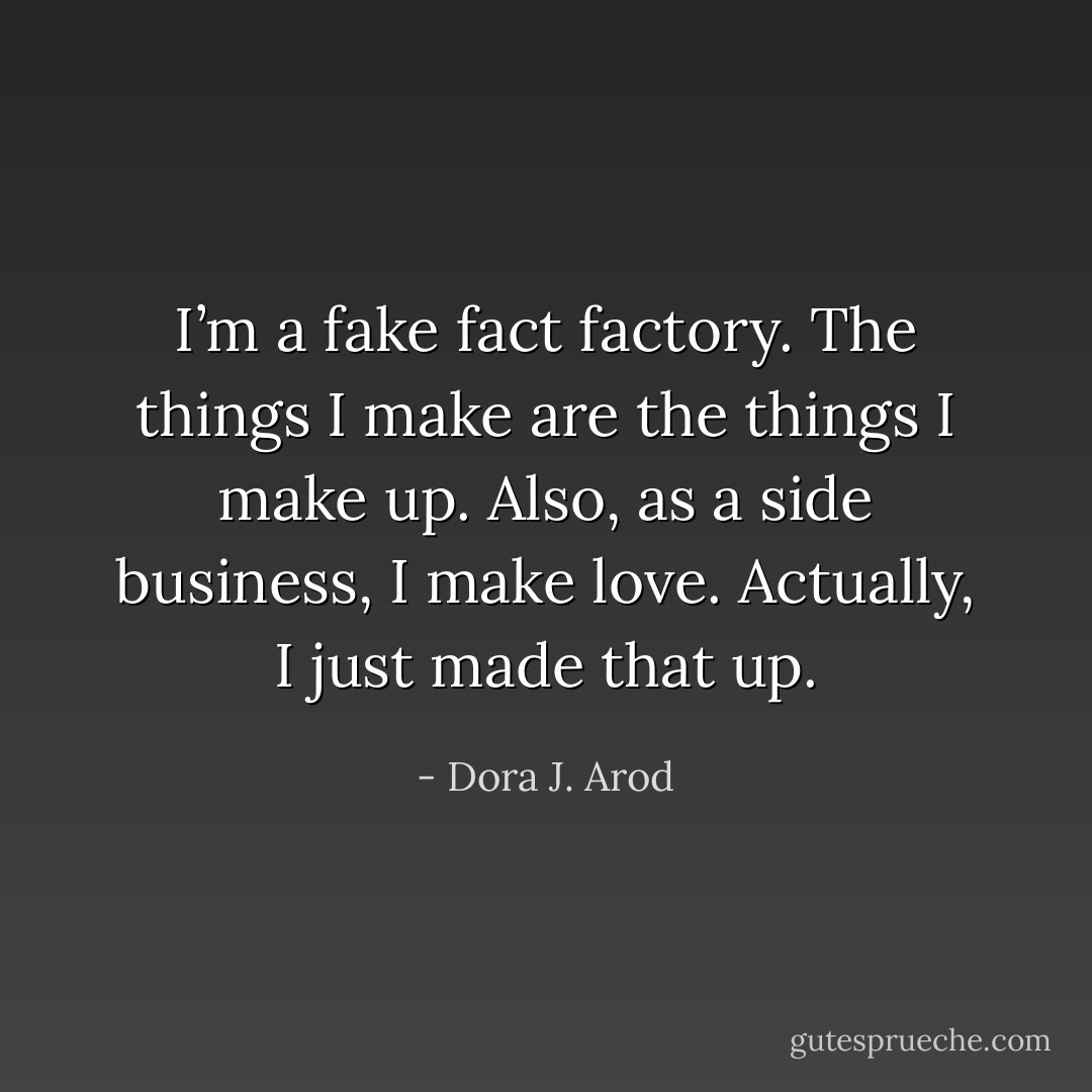 I’m a fake fact factory. The things I make are the things I make up. Also, as a side business, I make love. Actually, I just made that up. - Dora J. Arod