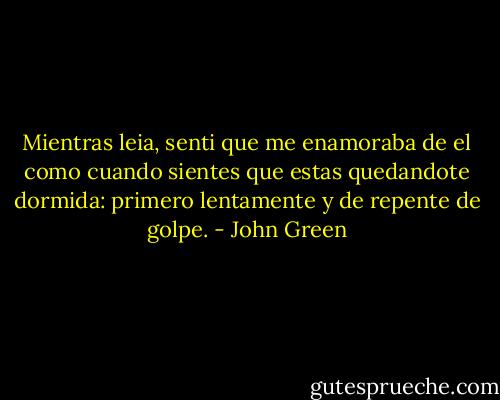 Mientras leia, senti que me enamoraba de el como cuando sientes que estas quedandote dormida: primero lentamente y de repente de golpe. - John Green