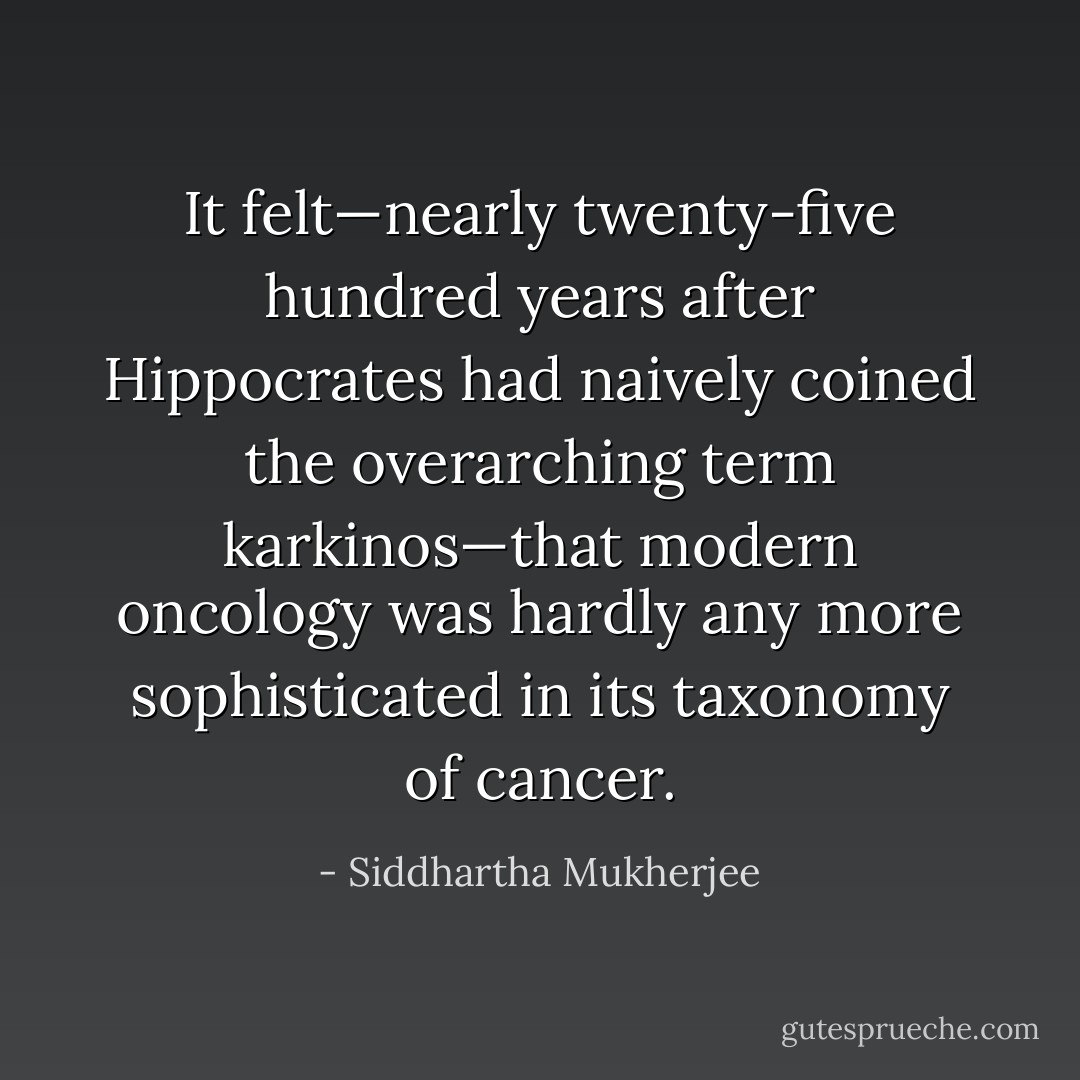 It felt—nearly twenty-five hundred years after Hippocrates had naively coined the overarching term karkinos—that modern oncology was hardly any more sophisticated in its taxonomy of cancer. - Siddhartha Mukherjee