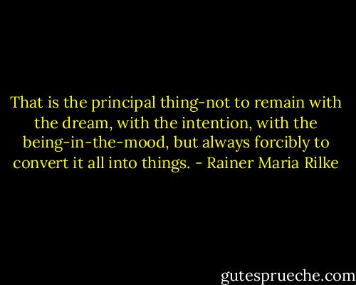 That is the principal thing-not to remain with the dream, with the intention, with the being-in-the-mood, but always forcibly to convert it all into things. - Rainer Maria Rilke