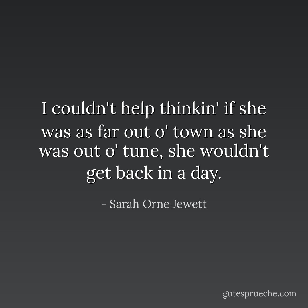 I couldn't help thinkin' if she was as far out o' town as she was out o' tune, she wouldn't get back in a day. - Sarah Orne Jewett
