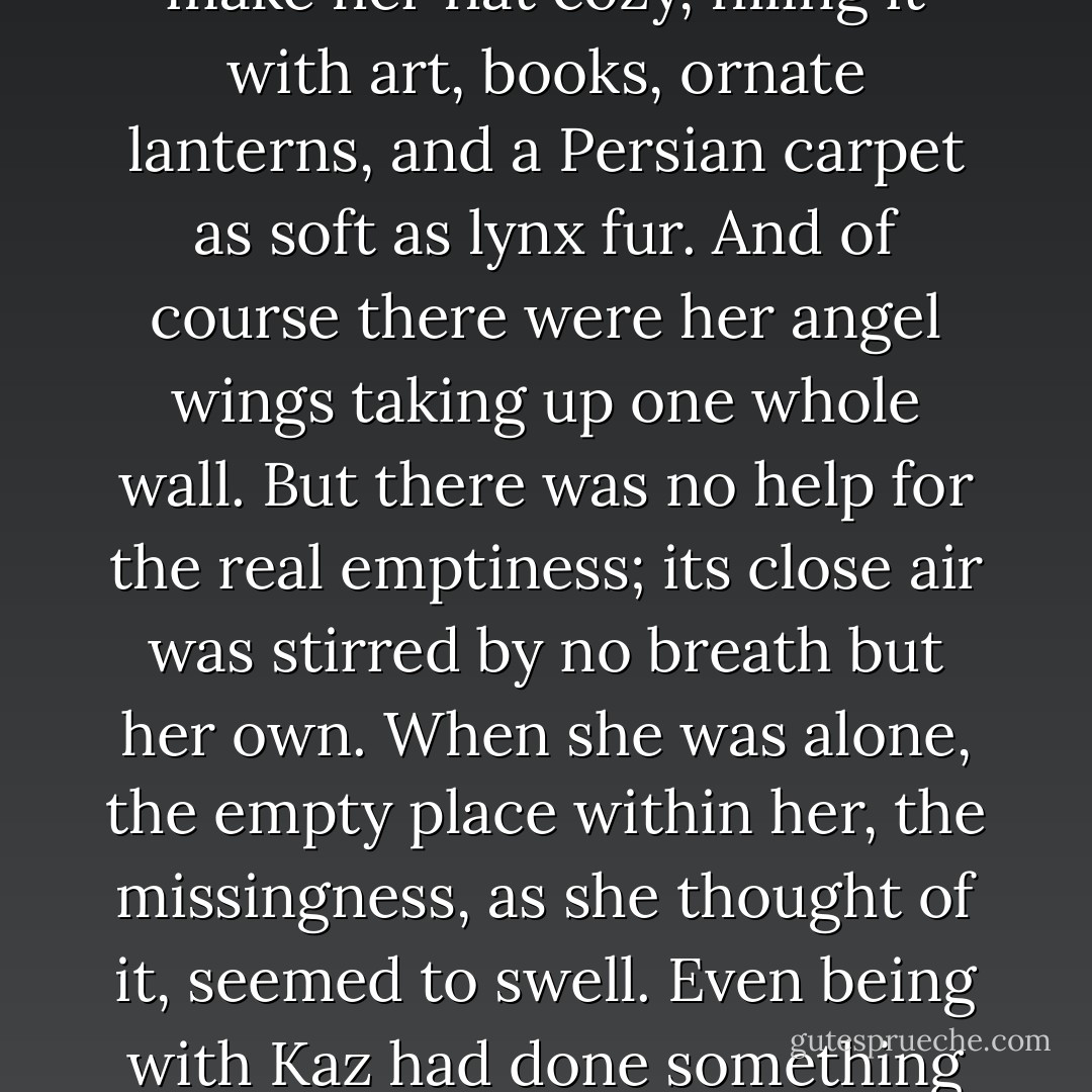 Home. the word always had air quotes around it in her mind. She'd done what she could to make her flat cozy, filling it with art, books, ornate lanterns, and a Persian carpet as soft as lynx fur. And of course there were her angel wings taking up one whole wall. But there was no help for the real emptiness; its close air was stirred by no breath but her own. When she was alone, the empty place within her, the missingness, as she thought of it, seemed to swell. Even being with Kaz had done something to keep it at bay, though not enough. Never enough. - Laini Taylor