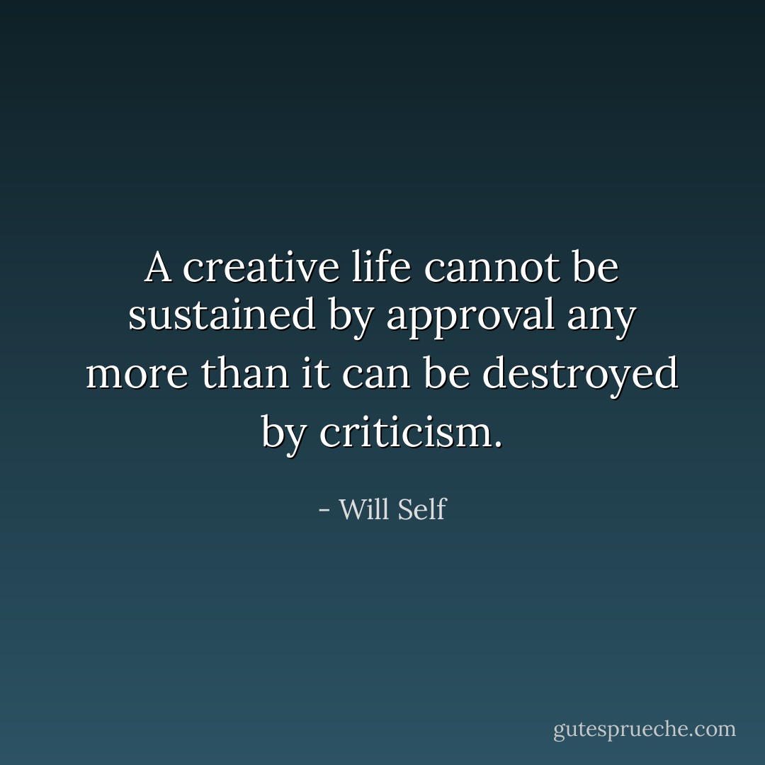 A creative life cannot be sustained by approval any more than it can be destroyed by criticism. - Will Self