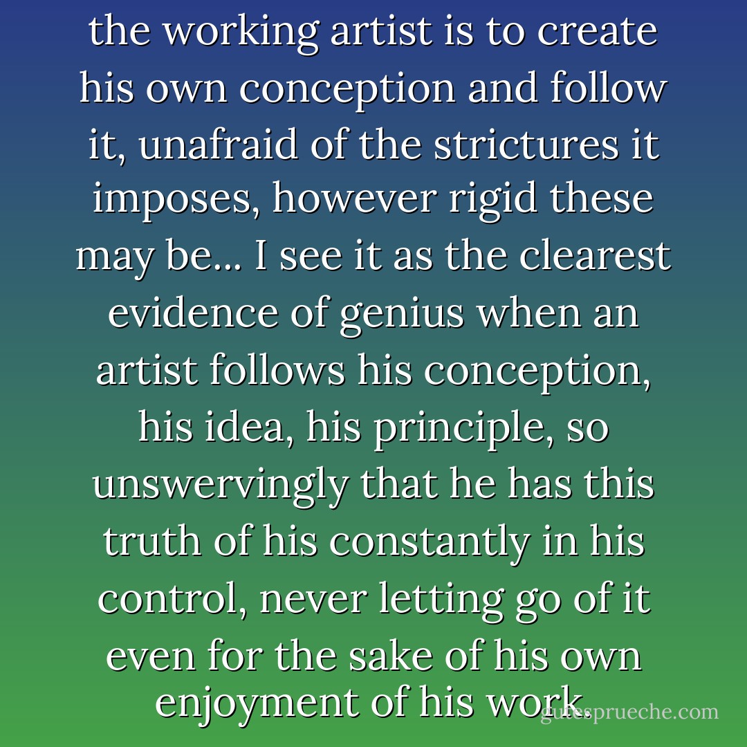 Clearly the hardest thing for the working artist is to create his own conception and follow it, unafraid of the strictures it imposes, however rigid these may be... I see it as the clearest evidence of genius when an artist follows his conception, his idea, his principle, so unswervingly that he has this truth of his constantly in his control, never letting go of it even for the sake of his own enjoyment of his work. - Andrei Tarkovsky