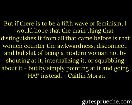 But if there is to be a fifth wave of feminism, I would hope that the main thing that distinguishes it from all that came before is that women counter the awkwardness, disconnect, and bullshit of being a modern woman not by shouting at it, internalizing it, or squabbling about it - but by simply pointing at it and going "HA!" instead. - Caitlin Moran