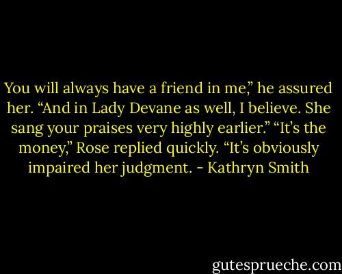 You will always have a friend in me,” he assured her. “And in Lady Devane as well, I believe. She sang your praises very highly earlier.”<br />“It’s the money,” Rose replied quickly. “It’s obviously impaired her judgment. - Kathryn Smith