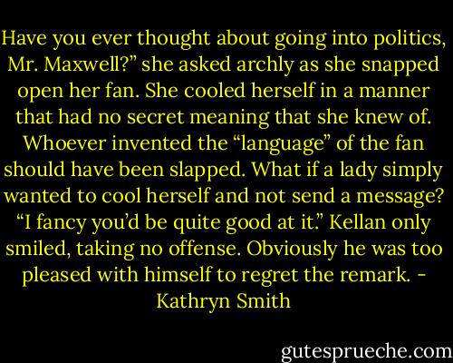 Have you ever thought about going into politics, Mr. Maxwell?” she asked archly as she snapped open her fan. She cooled herself in a manner that had no secret meaning that she knew of. Whoever invented the “language” of the fan should have been slapped. What if a lady simply wanted to cool herself and not send a message? “I fancy you’d be quite good at it.”<br />Kellan only smiled, taking no offense. Obviously he was too pleased with himself to regret the remark. - Kathryn Smith