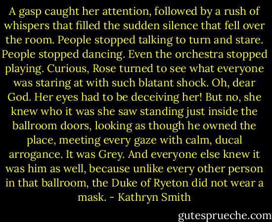 A gasp caught her attention, followed by a rush of whispers that filled the sudden silence that fell over the room. People stopped talking to turn and stare. People stopped dancing. Even the orchestra stopped playing.<br />Curious, Rose turned to see what everyone was staring at with such blatant shock.<br />Oh, dear God. Her eyes had to be deceiving her! But no, she knew who it was she saw standing just inside the ballroom doors, looking as though he owned the place, meeting every gaze with calm, ducal arrogance.<br />It was Grey.<br />And everyone else knew it was him as well, because unlike every other person in that ballroom, the Duke of Ryeton did not wear a mask. - Kathryn Smith