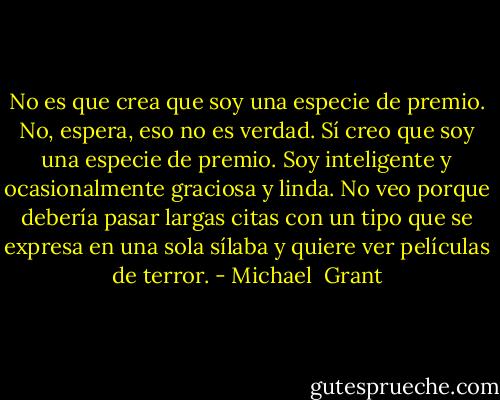 No es que crea que soy una especie de premio.<br />No, espera, eso no es verdad. Sí creo que soy una especie de premio. Soy inteligente y ocasionalmente graciosa y linda. No veo porque debería pasar largas citas con un tipo que se expresa en una sola sílaba y quiere ver películas de terror. - Michael  Grant