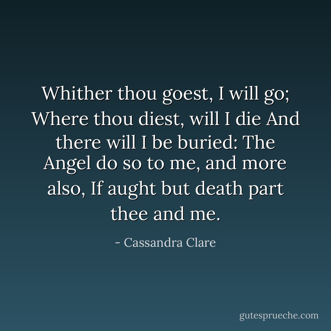 Whither thou goest, I will go;<br />Where thou diest, will I die<br />And there will I be buried:<br />The Angel do so to me, and more also,<br />If aught but death part thee and me. - Cassandra Clare