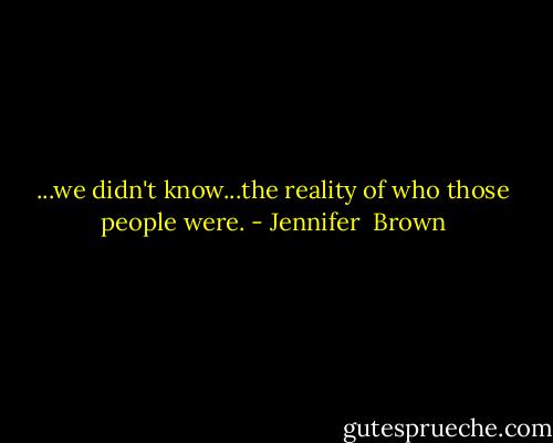 ...we didn't know...the reality of who those people were. - Jennifer  Brown