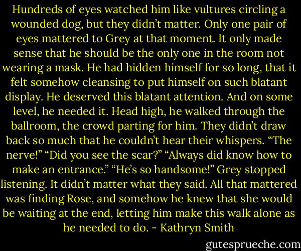 Hundreds of eyes watched him like vultures circling a wounded dog, but they didn’t matter. Only one pair of eyes mattered to Grey at that moment.<br />It only made sense that he should be the only one in the room not wearing a mask. He had hidden himself for so long, that it felt somehow cleansing to put himself on such blatant display. He deserved this blatant attention. And on some level, he needed it.<br />Head high, he walked through the ballroom, the crowd parting for him. They didn’t draw back so much that he couldn’t hear their whispers.<br />“The nerve!”<br />“Did you see the scar?”<br />“Always did know how to make an entrance.”<br />“He’s so handsome!”<br />Grey stopped listening. It didn’t matter what they said. All that mattered was finding Rose, and somehow he knew that she would be waiting at the end, letting him make this walk alone as he needed to do. - Kathryn Smith