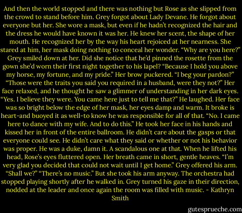 And then the world stopped and there was nothing but Rose as she slipped from the crowd to stand before him. Grey forgot about Lady Devane. He forgot about everyone but her.<br />She wore a mask, but even if he hadn’t recognized the hair and the dress he would have known it was her. He knew her scent, the shape of her mouth. He recognized her by the way his heart rejoiced at her nearness.<br />She stared at him, her mask doing nothing to conceal her wonder. “Why are you here?”<br />Grey smiled down at her. Did she notice that he’d pinned the rosette from the gown she’d worn their first night together to his lapel? “Because I hold you above my horse, my fortune, and my pride.”<br />Her brow puckered. “I beg your pardon?”<br />“Those were the traits you said you required in a husband, were they not?”<br />Her face relaxed, and he thought he saw a glimmer of understanding in her dark eyes. “Yes. I believe they were. You came here just to tell me that?”<br />He laughed. Her face was so bright below the edge of her mask, her eyes damp and warm. It broke is heart-and buoyed it as well-to know he was responsible for all of that. “No. I came here to dance with my wife. And to do this.” He took her face in his hands and kissed her in front of the entire ballroom. He didn’t care about the gasps or that everyone could see. He didn’t care what they said or whether or not his behavior was proper.<br />He was a duke, damn it. A scandalous one at that.<br />When he lifted his head, Rose’s eyes fluttered open. Her breath came in short, gentle heaves. “I’m very glad you decided that could not wait until I get home.”<br />Grey offered his arm. “Shall we?”<br />“There’s no music.” But she took his arm anyway.<br />The orchestra had stopped playing shortly after he walked in. Grey turned his gaze in their direction, nodded at the leader and once again the room was filled with music. - Kathryn Smith