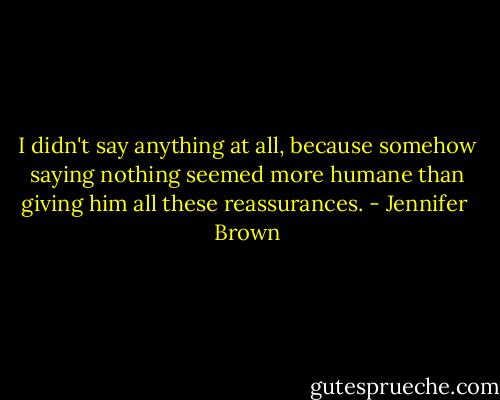 I didn't say anything at all, because somehow saying nothing seemed more humane than giving him all these reassurances. - Jennifer  Brown
