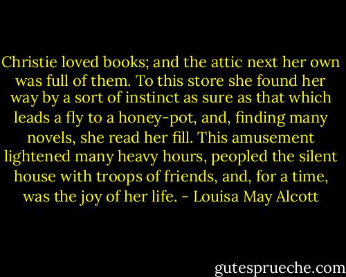 Christie loved books; and the attic next her own was full of them. To this store she found her way by a sort of instinct as sure as that which leads a fly to a honey-pot, and, finding many novels, she read her fill. This amusement lightened many heavy hours, peopled the silent house with troops of friends, and, for a time, was the joy of her life. - Louisa May Alcott