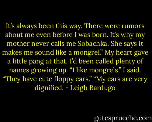 It’s always been this way. There were rumors about me even before I was born. It’s why my mother never calls me Sobachka. She says it makes me sound like a mongrel.”<br />My heart gave a little pang at that. I’d been called plenty of names growing up.<br />“I like mongrels,” I said. “They have cute floppy ears.”<br />“My ears are very dignified. - Leigh Bardugo