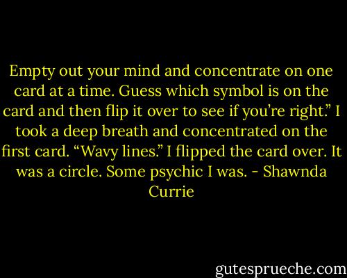 Empty out your mind and concentrate on one card at a time. Guess which symbol is on the card and then flip it over to see if you’re right.”<br />I took a deep breath and concentrated on the first card. “Wavy lines.”<br />I flipped the card over. It was a circle. Some psychic I was. - Shawnda Currie