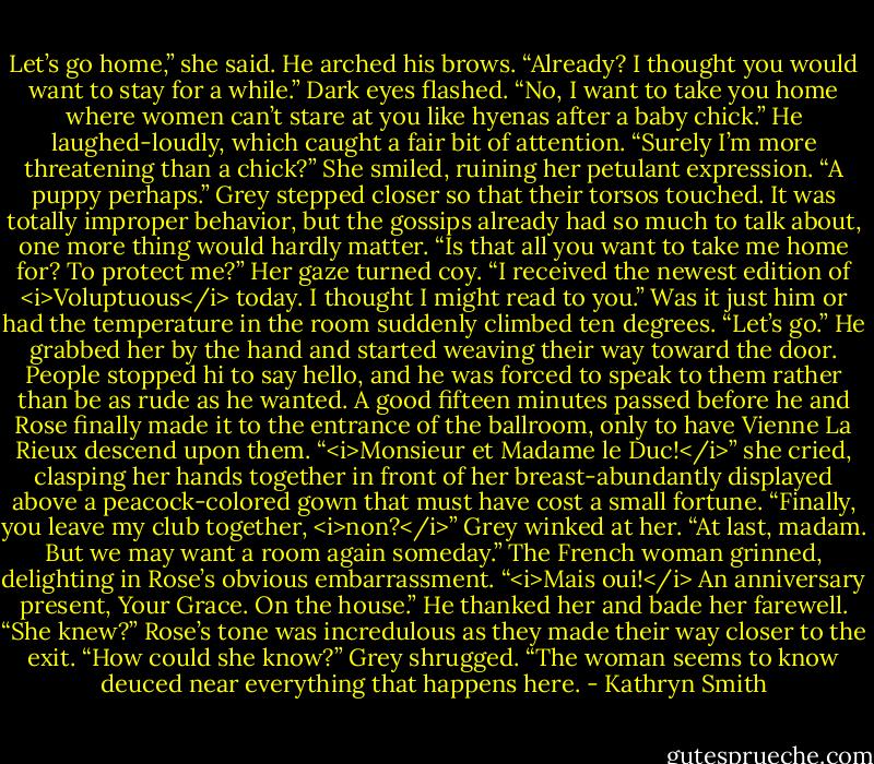 Let’s go home,” she said.<br />He arched his brows. “Already? I thought you would want to stay for a while.”<br />Dark eyes flashed. “No, I want to take you home where women can’t stare at you like hyenas after a baby chick.”<br />He laughed-loudly, which caught a fair bit of attention. “Surely I’m more threatening than a chick?”<br />She smiled, ruining her petulant expression. “A puppy perhaps.”<br />Grey stepped closer so that their torsos touched. It was totally improper behavior, but the gossips already had so much to talk about, one more thing would hardly matter. “Is that all you want to take me home for? To protect me?”<br />Her gaze turned coy. “I received the newest edition of <i>Voluptuous</i> today. I thought I might read to you.”<br />Was it just him or had the temperature in the room suddenly climbed ten degrees. “Let’s go.”<br />He grabbed her by the hand and started weaving their way toward the door. People stopped hi to say hello, and he was forced to speak to them rather than be as rude as he wanted. A good fifteen minutes passed before he and Rose finally made it to the entrance of the ballroom, only to have Vienne La Rieux descend upon them.<br />“<i>Monsieur et Madame le Duc!</i>” she cried, clasping her hands together in front of her breast-abundantly displayed above a peacock-colored gown that must have cost a small fortune. “Finally, you leave my club together, <i>non?</i>”<br />Grey winked at her. “At last, madam. But we may want a room again someday.”<br />The French woman grinned, delighting in Rose’s obvious embarrassment. “<i>Mais oui!</i> An anniversary present, Your Grace. On the house.”<br />He thanked her and bade her farewell.<br />“She knew?” Rose’s tone was incredulous as they made their way closer to the exit. “How could she know?”<br />Grey shrugged. “The woman seems to know deuced near everything that happens here. - Kathryn Smith