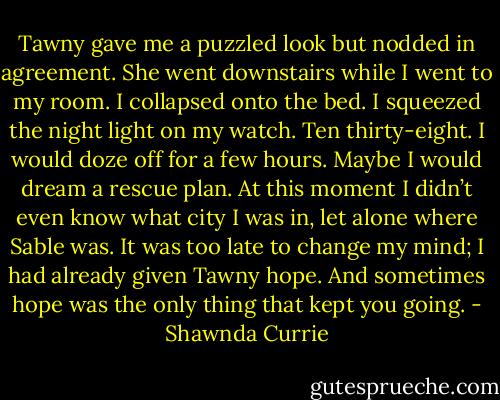 Tawny gave me a puzzled look but nodded in agreement. She went downstairs while I went to my room. I collapsed onto the bed. I squeezed the night light on my watch. Ten thirty-eight. I would doze off for a few hours. Maybe I would dream a rescue plan. At this moment I didn’t even know what city I was in, let alone where Sable was. It was too late to change my mind; I had already given Tawny hope. And sometimes hope was the only thing that kept you going. - Shawnda Currie