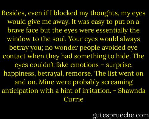 Besides, even if I blocked my thoughts, my eyes would give me away. It was easy to put on a brave face but the eyes were essentially the window to the soul.<br />Your eyes would always betray you; no wonder people avoided eye contact when they had something to hide. The eyes couldn’t fake emotions – surprise, happiness, betrayal, remorse. The list went on and on. Mine were probably screaming anticipation with a hint of irritation. - Shawnda Currie
