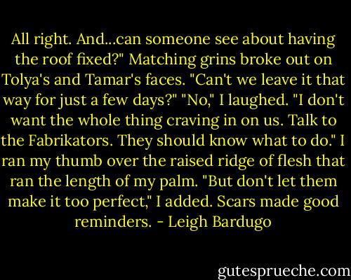 All right. And...can someone see about having the roof fixed?"<br />Matching grins broke out on Tolya's and Tamar's faces. "Can't we leave it that way for just a few days?"<br />"No," I laughed. "I don't want the whole thing craving in on us. Talk to the Fabrikators. They should know what to do." I ran my thumb over the raised ridge of flesh that ran the length of my palm. "But don't let them make it too perfect," I added. Scars made good reminders. - Leigh Bardugo