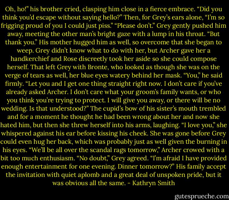 Oh, ho!” his brother cried, clasping him close in a fierce embrace. “Did you think you’d escape without saying hello?” Then, for Grey’s ears alone, “I’m so frigging proud of you I could just piss.”<br />“Please don’t.” Grey gently pushed him away, meeting the other man’s bright gaze with a lump in his throat. “But thank you.”<br />His mother hugged him as well, so overcome that she began to weep. Grey didn’t know what to do with her, but Archer gave her a handkerchief and Rose discreetly took her aside so she could compose herself.<br />That left Grey with Bronte, who looked as though she was on the verge of tears as well, her blue eyes watery behind her mask.<br />“You,” he said firmly. “Let you and I get one thing straight right now. I don’t care if you’ve already asked Archer. I don’t care what your groom’s family wants, or who you think you’re trying to protect. I will give you away, or there will be no wedding. Is that understood?”<br />The cupid’s bow of his sister’s mouth trembled and for a moment he thought he had been wrong about her and now she hated him, but then she threw herself into his arms, laughing.<br />“I love you,” she whispered against his ear before kissing his cheek.<br />She was gone before Grey could even hug her back, which was probably just as well given the burning in his eyes.<br />“We’ll be all over the scandal rags tomorrow,” Archer crowed with a bit too much enthusiasm.<br />“No doubt,” Grey agreed. “I’m afraid I have provided enough entertainment for one evening. Dinner tomorrow?”<br />His family accept the invitation with quiet aplomb and a great deal of unspoken pride, but it was obvious all the same. - Kathryn Smith