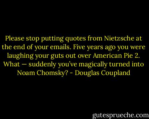 Please stop putting quotes from Nietzsche at the end of your emails. Five years ago you were laughing your guts out over American Pie 2. What — suddenly you’ve magically turned into Noam Chomsky? - Douglas Coupland