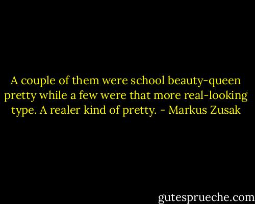 A couple of them were school beauty-queen pretty while a few were that more real-looking type. A realer kind of pretty. - Markus Zusak