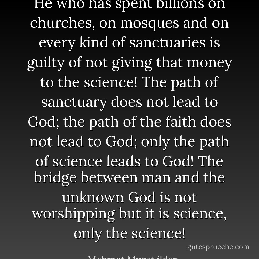 He who has spent billions on churches, on mosques and on every kind of sanctuaries is guilty of not giving that money to the science! The path of sanctuary does not lead to God; the path of the faith does not lead to God; only the path of science leads to God! The bridge between man and the unknown God is not worshipping but it is science, only the science! - Mehmet Murat ildan