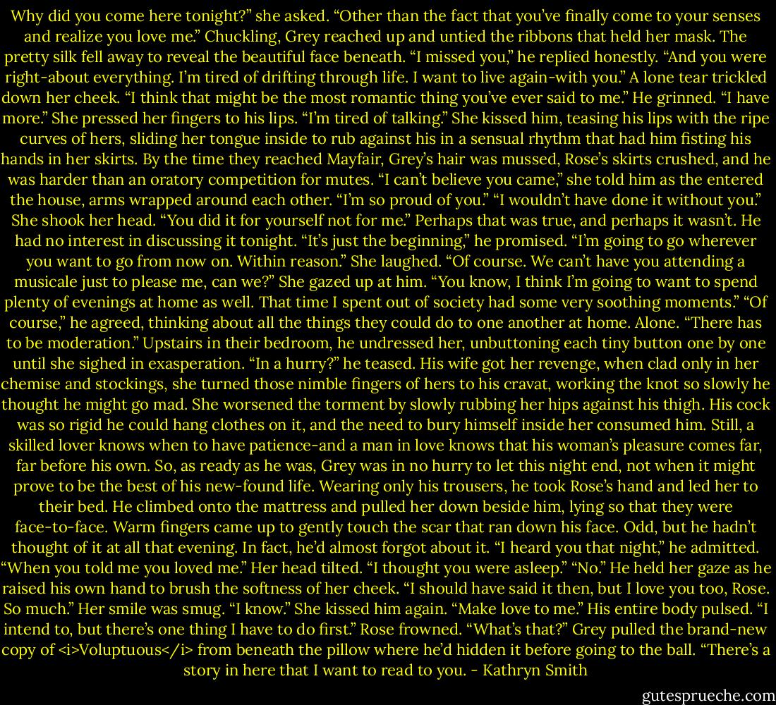 Why did you come here tonight?” she asked. “Other than the fact that you’ve finally come to your senses and realize you love me.”<br />Chuckling, Grey reached up and untied the ribbons that held her mask. The pretty silk fell away to reveal the beautiful face beneath. “I missed you,” he replied honestly. “And you were right-about everything. I’m tired of drifting through life. I want to live again-with you.”<br />A lone tear trickled down her cheek. “I think that might be the most romantic thing you’ve ever said to me.”<br />He grinned. “I have more.”<br />She pressed her fingers to his lips. “I’m tired of talking.” She kissed him, teasing his lips with the ripe curves of hers, sliding her tongue inside to rub against his in a sensual rhythm that had him fisting his hands in her skirts.<br />By the time they reached Mayfair, Grey’s hair was mussed, Rose’s skirts crushed, and he was harder than an oratory competition for mutes.<br />“I can’t believe you came,” she told him as the entered the house, arms wrapped around each other. “I’m so proud of you.”<br />“I wouldn’t have done it without you.”<br />She shook her head. “You did it for yourself not for me.”<br />Perhaps that was true, and perhaps it wasn’t. He had no interest in discussing it tonight. “It’s just the beginning,” he promised. “I’m going to go wherever you want to go from now on. Within reason.”<br />She laughed. “Of course. We can’t have you attending a musicale just to please me, can we?” She gazed up at him. “You know, I think I’m going to want to spend plenty of evenings at home as well. That time I spent out of society had some very soothing moments.”<br />“Of course,” he agreed, thinking about all the things they could do to one another at home. Alone. “There has to be moderation.”<br />Upstairs in their bedroom, he undressed her, unbuttoning each tiny button one by one until she sighed in exasperation. “In a hurry?” he teased.<br />His wife got her revenge, when clad only in her chemise and stockings, she turned those nimble fingers of hers to his cravat, working the knot so slowly he thought he might go mad. She worsened the torment by slowly rubbing her hips against his thigh. His cock was so rigid he could hang clothes on it, and the need to bury himself inside her consumed him.<br />Still, a skilled lover knows when to have patience-and a man in love knows that his woman’s pleasure comes far, far before his own. So, as ready as he was, Grey was in no hurry to let this night end, not when it might prove to be the best of his new-found life.<br />Wearing only his trousers, he took Rose’s hand and led her to their bed. He climbed onto the mattress and pulled her down beside him, lying so that they were face-to-face.<br />Warm fingers came up to gently touch the scar that ran down his face. Odd, but he hadn’t thought of it at all that evening. In fact, he’d almost forgot about it.<br />“I heard you that night,” he admitted. “When you told me you loved me.”<br />Her head tilted. “I thought you were asleep.”<br />“No.” He held her gaze as he raised his own hand to brush the softness of her cheek. “I should have said it then, but I love you too, Rose. So much.”<br />Her smile was smug. “I know.” She kissed him again. “Make love to me.”<br />His entire body pulsed. “I intend to, but there’s one thing I have to do first.”<br />Rose frowned. “What’s that?”<br />Grey pulled the brand-new copy of <i>Voluptuous</i> from beneath the pillow where he’d hidden it before going to the ball. “There’s a story in here that I want to read to you. - Kathryn Smith