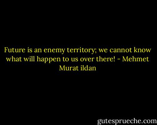 Future is an enemy territory; we cannot know what will happen to us over there! - Mehmet Murat ildan