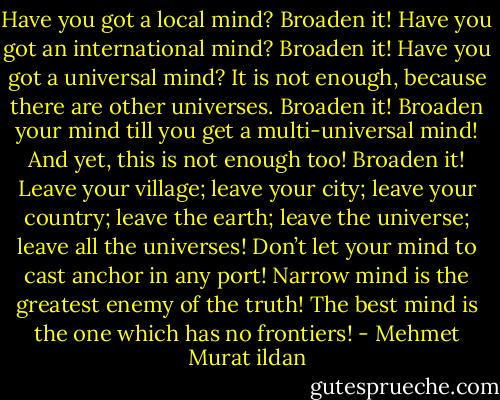 Have you got a local mind? Broaden it! Have you got an international mind? Broaden it! Have you got a universal mind? It is not enough, because there are other universes. Broaden it! Broaden your mind till you get a multi-universal mind! And yet, this is not enough too! Broaden it! Leave your village; leave your city; leave your country; leave the earth; leave the universe; leave all the universes! Don’t let your mind to cast anchor in any port! Narrow mind is the greatest enemy of the truth! The best mind is the one which has no frontiers! - Mehmet Murat ildan