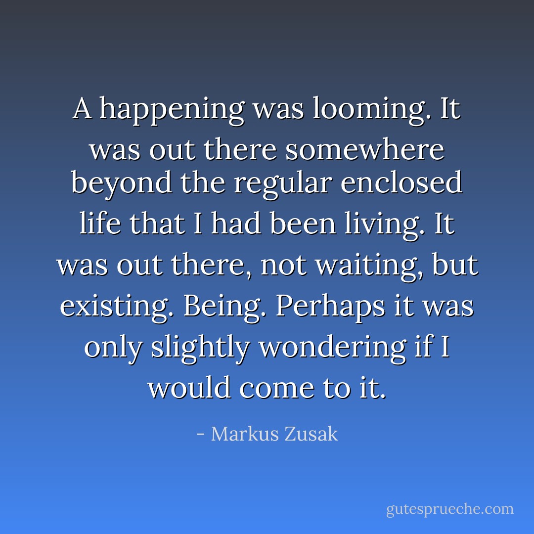 A happening was looming. It was out there somewhere beyond the regular enclosed life that I had been living. It was out there, not waiting, but existing. Being. Perhaps it was only slightly wondering if I would come to it. - Markus Zusak