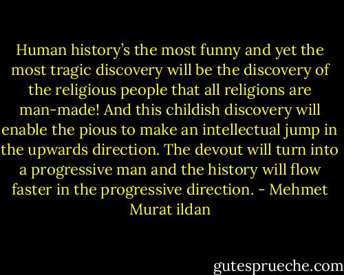 Human history’s the most funny and yet the most tragic discovery will be the discovery of the religious people that all religions are man-made! And this childish discovery will enable the pious to make an intellectual jump in the upwards direction. The devout will turn into a progressive man and the history will flow faster in the progressive direction. - Mehmet Murat ildan
