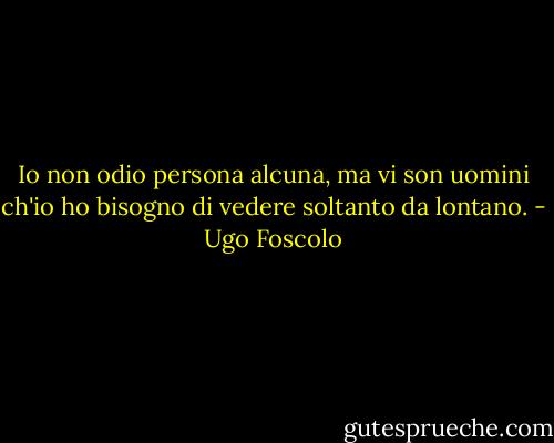 Io non odio persona alcuna, ma vi son uomini ch'io ho bisogno di vedere soltanto da lontano. - Ugo Foscolo