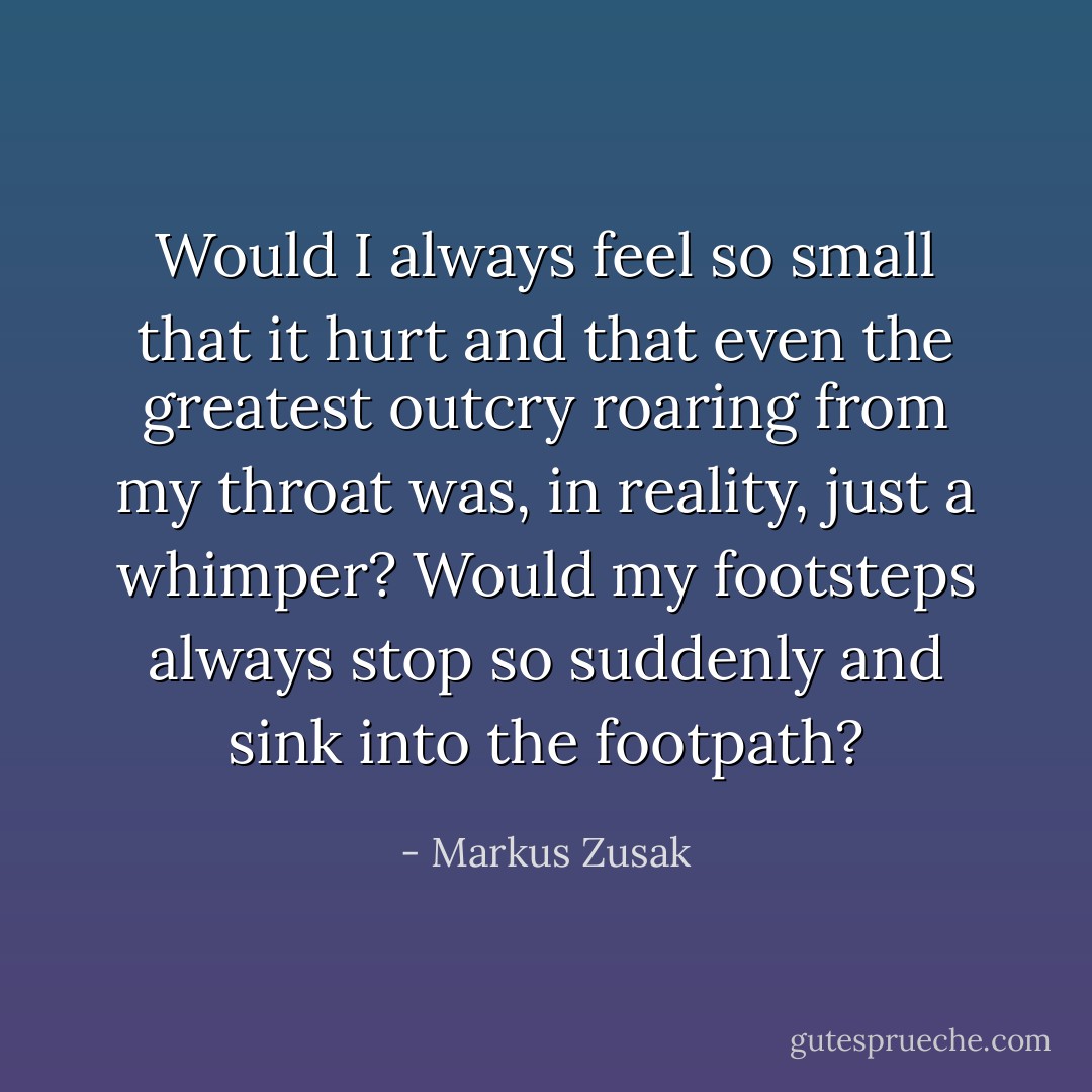 Would I always feel so small that it hurt and that even the greatest outcry roaring from my throat was, in reality, just a whimper? Would my footsteps always stop so suddenly and sink into the footpath? - Markus Zusak
