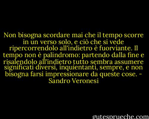Non bisogna scordare mai che il tempo scorre in un verso solo, e ciò che si vede ripercorrendolo all'indietro è fuorviante. Il tempo non è palindromo: partendo dalla fine e risalendolo all'indietro tutto sembra assumere significati diversi, inquientanti, sempre, e non bisogna farsi impressionare da queste cose. - Sandro Veronesi