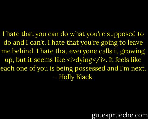 I hate that you can do what you're supposed to do and I can't. I hate that you're going to leave me behind. I hate that everyone calls it growing up, but it seems like <i>dying</i>. It feels like each one of you is being possessed and I'm next. - Holly Black